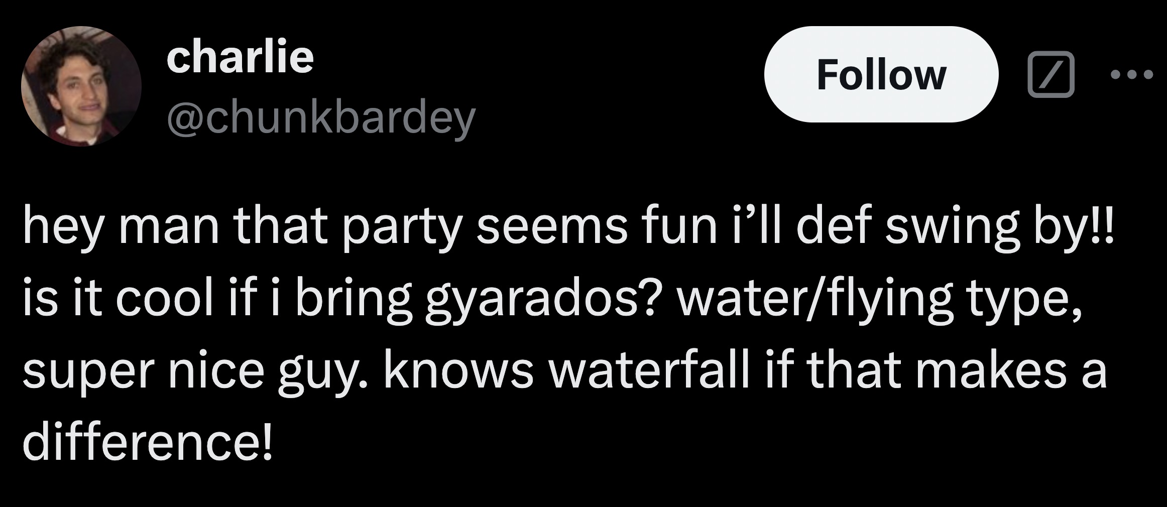 charlie hey man that party seems fun i'll def swing by!! is it cool if i bring gyarados? waterflying type, super nice guy. knows waterfall if that makes a difference!